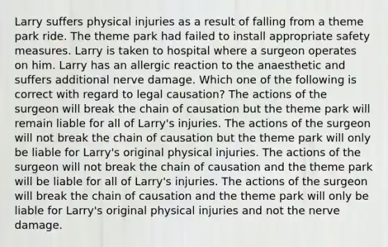 Larry suffers physical injuries as a result of falling from a theme park ride. The theme park had failed to install appropriate safety measures. Larry is taken to hospital where a surgeon operates on him. Larry has an allergic reaction to the anaesthetic and suffers additional nerve damage. Which one of the following is correct with regard to legal causation? The actions of the surgeon will break the chain of causation but the theme park will remain liable for all of Larry's injuries. The actions of the surgeon will not break the chain of causation but the theme park will only be liable for Larry's original physical injuries. The actions of the surgeon will not break the chain of causation and the theme park will be liable for all of Larry's injuries. The actions of the surgeon will break the chain of causation and the theme park will only be liable for Larry's original physical injuries and not the nerve damage.