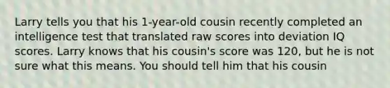 Larry tells you that his 1-year-old cousin recently completed an intelligence test that translated raw scores into deviation IQ scores. Larry knows that his cousin's score was 120, but he is not sure what this means. You should tell him that his cousin