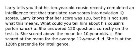 Larry tells you that his ten-year-old cousin recently completed an intelligence test that translated raw scores into deviation IQ scores. Larry knows that her score was 120, but he is not sure what this means. What could you tell him about his cousin's performance? a. She answered 120 questions correctly on the test. b. She scored above the mean for 10-year-olds. c. She scored at the mean for the average 12-year-old. d. She is at the 120th percentile for intelligence.