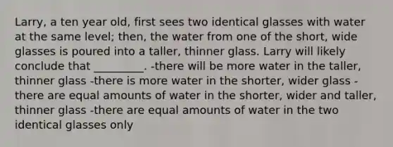 Larry, a ten year old, first sees two identical glasses with water at the same level; then, the water from one of the short, wide glasses is poured into a taller, thinner glass. Larry will likely conclude that _________. -there will be more water in the taller, thinner glass -there is more water in the shorter, wider glass -there are equal amounts of water in the shorter, wider and taller, thinner glass -there are equal amounts of water in the two identical glasses only