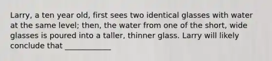 Larry, a ten year old, first sees two identical glasses with water at the same level; then, the water from one of the short, wide glasses is poured into a taller, thinner glass. Larry will likely conclude that ____________