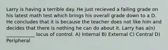 Larry is having a terrible day. He just recieved a failing grade on his latest math test which brings his overall grade down to a D. He concludes that it is because the teacher does not like him and decides that there is nothing he can do about it. Larry has a(n) ____________ locus of control. A) Internal B) External C) Central D) Peripheral