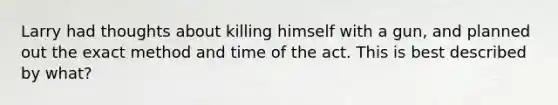 Larry had thoughts about killing himself with a gun, and planned out the exact method and time of the act. This is best described by what?