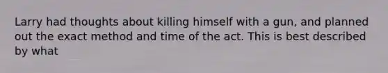 Larry had thoughts about killing himself with a gun, and planned out the exact method and time of the act. This is best described by what