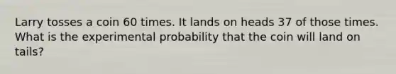 Larry tosses a coin 60 times. It lands on heads 37 of those times. What is the experimental probability that the coin will land on tails?