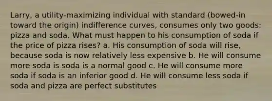 Larry, a utility-maximizing individual with standard (bowed-in toward the origin) indifference curves, consumes only two goods: pizza and soda. What must happen to his consumption of soda if the price of pizza rises? a. His consumption of soda will rise, because soda is now relatively less expensive b. He will consume more soda is soda is a normal good c. He will consume more soda if soda is an inferior good d. He will consume less soda if soda and pizza are perfect substitutes