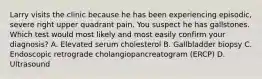 Larry visits the clinic because he has been experiencing episodic, severe right upper quadrant pain. You suspect he has gallstones. Which test would most likely and most easily confirm your diagnosis? A. Elevated serum cholesterol B. Gallbladder biopsy C. Endoscopic retrograde cholangiopancreatogram (ERCP) D. Ultrasound