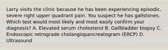 Larry visits the clinic because he has been experiencing episodic, severe right upper quadrant pain. You suspect he has gallstones. Which test would most likely and most easily confirm your diagnosis? A. Elevated serum cholesterol B. Gallbladder biopsy C. Endoscopic retrograde cholangiopancreatogram (ERCP) D. Ultrasound