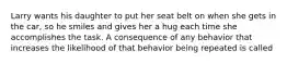 Larry wants his daughter to put her seat belt on when she gets in the car, so he smiles and gives her a hug each time she accomplishes the task. A consequence of any behavior that increases the likelihood of that behavior being repeated is called