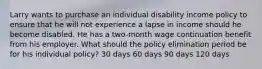 Larry wants to purchase an individual disability income policy to ensure that he will not experience a lapse in income should he become disabled. He has a two-month wage continuation benefit from his employer. What should the policy elimination period be for his individual policy? 30 days 60 days 90 days 120 days