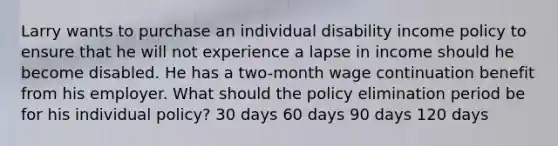 Larry wants to purchase an individual disability income policy to ensure that he will not experience a lapse in income should he become disabled. He has a two-month wage continuation benefit from his employer. What should the policy elimination period be for his individual policy? 30 days 60 days 90 days 120 days