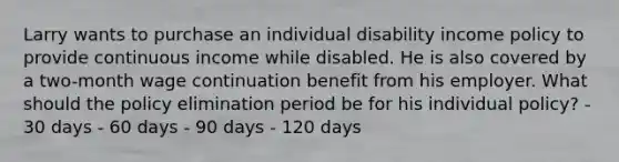 Larry wants to purchase an individual disability income policy to provide continuous income while disabled. He is also covered by a two-month wage continuation benefit from his employer. What should the policy elimination period be for his individual policy? - 30 days - 60 days - 90 days - 120 days