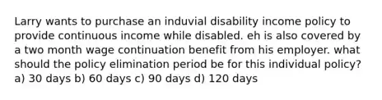 Larry wants to purchase an induvial disability income policy to provide continuous income while disabled. eh is also covered by a two month wage continuation benefit from his employer. what should the policy elimination period be for this individual policy? a) 30 days b) 60 days c) 90 days d) 120 days