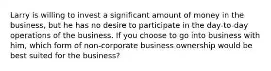 Larry is willing to invest a significant amount of money in the business, but he has no desire to participate in the day-to-day operations of the business. If you choose to go into business with him, which form of non-corporate business ownership would be best suited for the business?