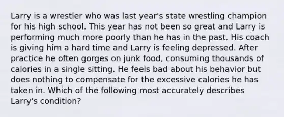 Larry is a wrestler who was last year's state wrestling champion for his high school. This year has not been so great and Larry is performing much more poorly than he has in the past. His coach is giving him a hard time and Larry is feeling depressed. After practice he often gorges on junk food, consuming thousands of calories in a single sitting. He feels bad about his behavior but does nothing to compensate for the excessive calories he has taken in. Which of the following most accurately describes Larry's condition?