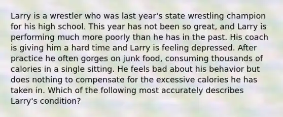 Larry is a wrestler who was last year's state wrestling champion for his high school. This year has not been so great, and Larry is performing much more poorly than he has in the past. His coach is giving him a hard time and Larry is feeling depressed. After practice he often gorges on junk food, consuming thousands of calories in a single sitting. He feels bad about his behavior but does nothing to compensate for the excessive calories he has taken in. Which of the following most accurately describes Larry's condition?