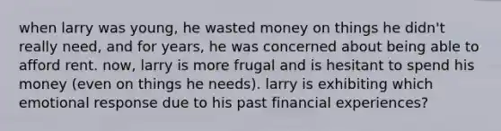 when larry was young, he wasted money on things he didn't really need, and for years, he was concerned about being able to afford rent. now, larry is more frugal and is hesitant to spend his money (even on things he needs). larry is exhibiting which emotional response due to his past financial experiences?