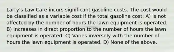 Larry's Law Care incurs significant gasoline costs. The cost would be classified as a variable cost if the total gasoline cost: A) Is not affected by the number of hours the lawn equipment is operated. B) Increases in direct proportion to the number of hours the lawn equipment is operated. C) Varies inversely with the number of hours the lawn equipment is operated. D) None of the above.