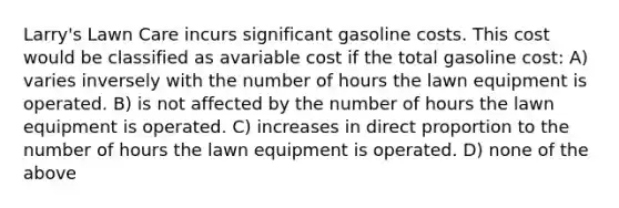 Larry's Lawn Care incurs significant gasoline costs. This cost would be classified as avariable cost if the total gasoline cost: A) varies inversely with the number of hours the lawn equipment is operated. B) is not affected by the number of hours the lawn equipment is operated. C) increases in <a href='https://www.questionai.com/knowledge/kfXqPOzKsm-direct-proportion' class='anchor-knowledge'>direct proportion</a> to the number of hours the lawn equipment is operated. D) none of the above