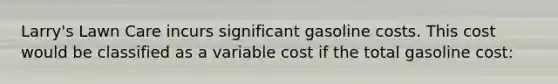 Larry's Lawn Care incurs significant gasoline costs. This cost would be classified as a variable cost if the total gasoline cost: