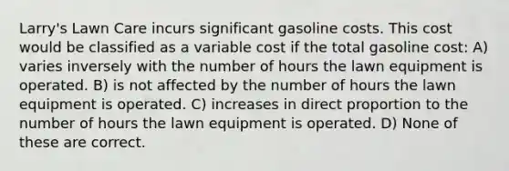 Larry's Lawn Care incurs significant gasoline costs. This cost would be classified as a variable cost if the total gasoline cost: A) varies inversely with the number of hours the lawn equipment is operated. B) is not affected by the number of hours the lawn equipment is operated. C) increases in <a href='https://www.questionai.com/knowledge/kfXqPOzKsm-direct-proportion' class='anchor-knowledge'>direct proportion</a> to the number of hours the lawn equipment is operated. D) None of these are correct.