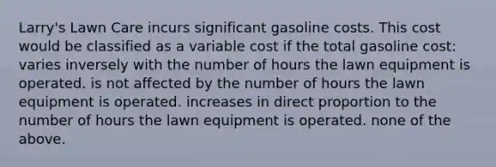 Larry's Lawn Care incurs significant gasoline costs. This cost would be classified as a variable cost if the total gasoline cost: varies inversely with the number of hours the lawn equipment is operated. is not affected by the number of hours the lawn equipment is operated. increases in direct proportion to the number of hours the lawn equipment is operated. none of the above.