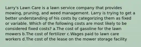 Larry's Lawn Care is a lawn service company that provides mowing, pruning, and weed management. Larry is trying to get a better understanding of his costs by categorizing them as fixed or variable. Which of the following costs are most likely to be considered fixed costs? a.The cost of gasoline for the lawn mowers b.The cost of fertilizer c.Wages paid to lawn care workers d.The cost of the lease on the mower storage facility