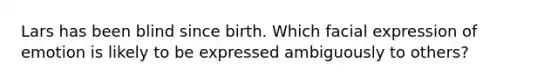 Lars has been blind since birth. Which facial expression of emotion is likely to be expressed ambiguously to others?