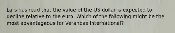 Lars has read that the value of the US dollar is expected to decline relative to the euro. Which of the following might be the most advantageous for Verandas International?