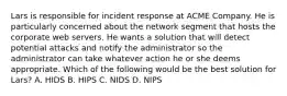 Lars is responsible for incident response at ACME Company. He is particularly concerned about the network segment that hosts the corporate web servers. He wants a solution that will detect potential attacks and notify the administrator so the administrator can take whatever action he or she deems appropriate. Which of the following would be the best solution for Lars? A. HIDS B. HIPS C. NIDS D. NIPS