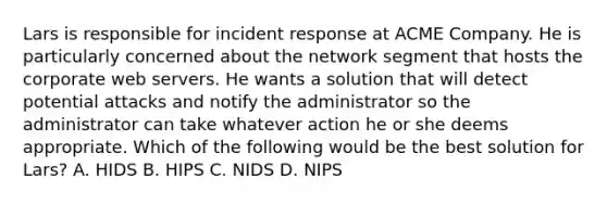 Lars is responsible for incident response at ACME Company. He is particularly concerned about the network segment that hosts the corporate web servers. He wants a solution that will detect potential attacks and notify the administrator so the administrator can take whatever action he or she deems appropriate. Which of the following would be the best solution for Lars? A. HIDS B. HIPS C. NIDS D. NIPS