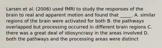 Larsen et al. (2006) used fMRI to study the responses of the brain to real and apparent motion and found that _____. A. similar regions of the brain were activated for both B. the pathways overlapped but processing occurred in different brain regions C. there was a great deal of idiosyncrasy in the areas involved D. both the pathways and the processing areas were distinct