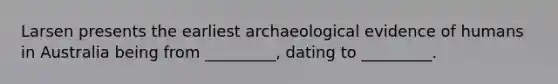 Larsen presents the earliest archaeological evidence of humans in Australia being from _________, dating to _________.