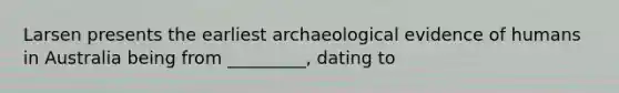 Larsen presents the earliest archaeological evidence of humans in Australia being from _________, dating to