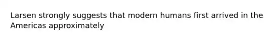 Larsen strongly suggests that modern humans first arrived in the Americas approximately