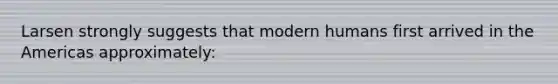 Larsen strongly suggests that modern humans first arrived in the Americas approximately: