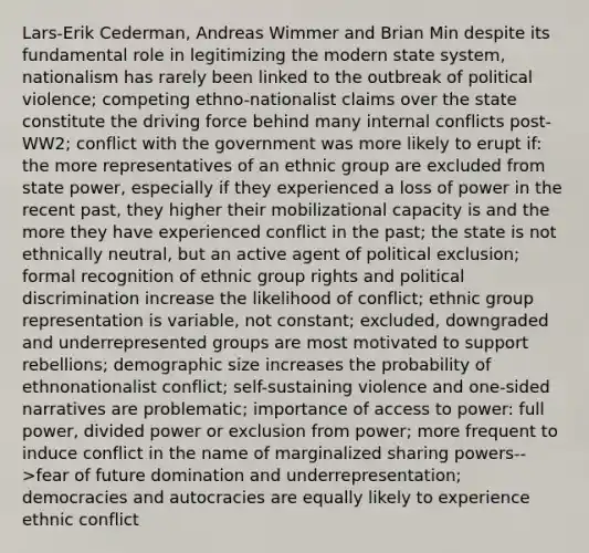 Lars-Erik Cederman, Andreas Wimmer and Brian Min despite its fundamental role in legitimizing the modern state system, nationalism has rarely been linked to the outbreak of political violence; competing ethno-nationalist claims over the state constitute the driving force behind many internal conflicts post-WW2; conflict with the government was more likely to erupt if: the more representatives of an ethnic group are excluded from state power, especially if they experienced a loss of power in the recent past, they higher their mobilizational capacity is and the more they have experienced conflict in the past; the state is not ethnically neutral, but an active agent of political exclusion; formal recognition of ethnic group rights and political discrimination increase the likelihood of conflict; ethnic group representation is variable, not constant; excluded, downgraded and underrepresented groups are most motivated to support rebellions; demographic size increases the probability of ethnonationalist conflict; self-sustaining violence and one-sided narratives are problematic; importance of access to power: full power, divided power or exclusion from power; more frequent to induce conflict in the name of marginalized sharing powers-->fear of future domination and underrepresentation; democracies and autocracies are equally likely to experience ethnic conflict