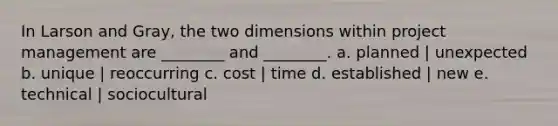 In Larson and Gray, the two dimensions within project management are ________ and ________. a. planned | unexpected b. unique | reoccurring c. cost | time d. established | new e. technical | sociocultural