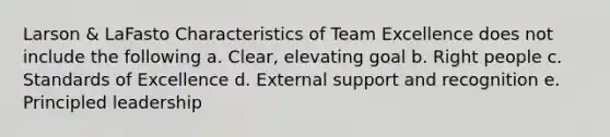 Larson & LaFasto Characteristics of Team Excellence does not include the following a. Clear, elevating goal b. Right people c. Standards of Excellence d. External support and recognition e. Principled leadership