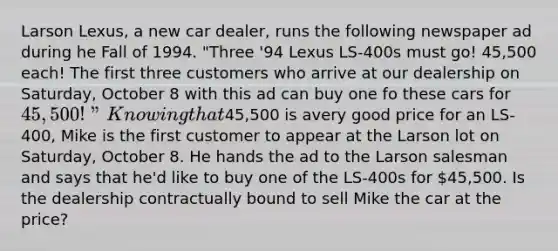 Larson Lexus, a new car dealer, runs the following newspaper ad during he Fall of 1994. "Three '94 Lexus LS-400s must go! 45,500 each! The first three customers who arrive at our dealership on Saturday, October 8 with this ad can buy one fo these cars for 45,500!" Knowing that45,500 is avery good price for an LS-400, Mike is the first customer to appear at the Larson lot on Saturday, October 8. He hands the ad to the Larson salesman and says that he'd like to buy one of the LS-400s for 45,500. Is the dealership contractually bound to sell Mike the car at the price?