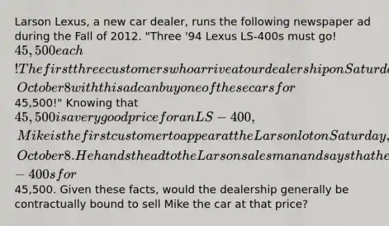 Larson Lexus, a new car dealer, runs the following newspaper ad during the Fall of 2012. "Three '94 Lexus LS-400s must go! 45,500 each! The first three customers who arrive at our dealership on Saturday, October 8 with this ad can buy one of these cars for45,500!" Knowing that 45,500 is a very good price for an LS-400, Mike is the first customer to appear at the Larson lot on Saturday, October 8. He hands the ad to the Larson salesman and says that he'd like to buy one of the LS-400s for45,500. Given these facts, would the dealership generally be contractually bound to sell Mike the car at that price?