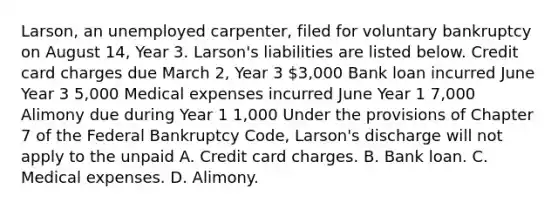 Larson, an unemployed carpenter, filed for voluntary bankruptcy on August 14, Year 3. Larson's liabilities are listed below. Credit card charges due March 2, Year 3 3,000 Bank loan incurred June Year 3 5,000 Medical expenses incurred June Year 1 7,000 Alimony due during Year 1 1,000 Under the provisions of Chapter 7 of the Federal Bankruptcy Code, Larson's discharge will not apply to the unpaid A. Credit card charges. B. Bank loan. C. Medical expenses. D. Alimony.