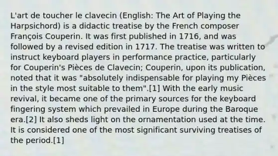 L'art de toucher le clavecin (English: The Art of Playing the Harpsichord) is a didactic treatise by the French composer François Couperin. It was first published in 1716, and was followed by a revised edition in 1717. The treatise was written to instruct keyboard players in performance practice, particularly for Couperin's Pièces de Clavecin; Couperin, upon its publication, noted that it was "absolutely indispensable for playing my Pièces in the style most suitable to them".[1] With the early music revival, it became one of the primary sources for the keyboard fingering system which prevailed in Europe during the Baroque era.[2] It also sheds light on the ornamentation used at the time. It is considered one of the most significant surviving treatises of the period.[1]