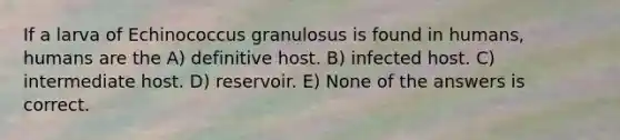 If a larva of Echinococcus granulosus is found in humans, humans are the A) definitive host. B) infected host. C) intermediate host. D) reservoir. E) None of the answers is correct.