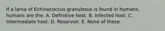 If a larva of Echinococcus granulosus is found in humans, humans are the: A. Definitive host. B. Infected host. C. Intermediate host. D. Reservoir. E. None of these