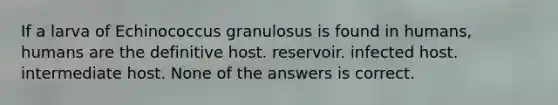 If a larva of Echinococcus granulosus is found in humans, humans are the definitive host. reservoir. infected host. intermediate host. None of the answers is correct.