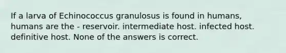 If a larva of Echinococcus granulosus is found in humans, humans are the - reservoir. intermediate host. infected host. definitive host. None of the answers is correct.