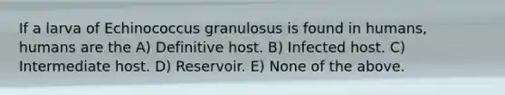 If a larva of Echinococcus granulosus is found in humans, humans are the A) Definitive host. B) Infected host. C) Intermediate host. D) Reservoir. E) None of the above.