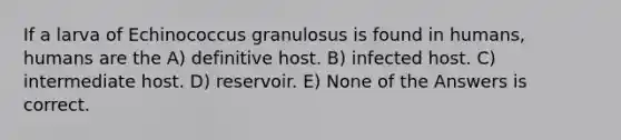 If a larva of Echinococcus granulosus is found in humans, humans are the A) definitive host. B) infected host. C) intermediate host. D) reservoir. E) None of the Answers is correct.