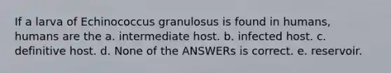 If a larva of Echinococcus granulosus is found in humans, humans are the a. intermediate host. b. infected host. c. definitive host. d. None of the ANSWERs is correct. e. reservoir.